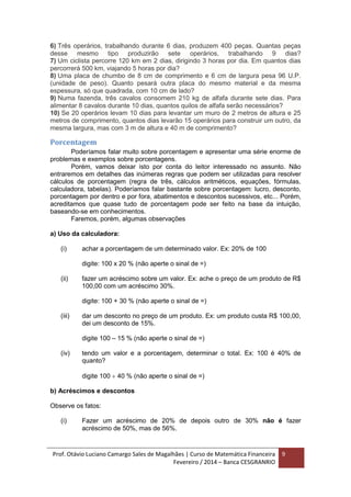 Prof. Otávio Luciano Camargo Sales de Magalhães | Curso de Matemática Financeira
Fevereiro / 2014 – Banca CESGRANRIO
9
6) Três operários, trabalhando durante 6 dias, produzem 400 peças. Quantas peças
desse mesmo tipo produzirão sete operários, trabalhando 9 dias?
7) Um ciclista percorre 120 km em 2 dias, dirigindo 3 horas por dia. Em quantos dias
percorrerá 500 km, viajando 5 horas por dia?
8) Uma placa de chumbo de 8 cm de comprimento e 6 cm de largura pesa 96 U.P.
(unidade de peso). Quanto pesará outra placa do mesmo material e da mesma
espessura, só que quadrada, com 10 cm de lado?
9) Numa fazenda, três cavalos consomem 210 kg de alfafa durante sete dias. Para
alimentar 8 cavalos durante 10 dias, quantos quilos de alfafa serão necessários?
10) Se 20 operários levam 10 dias para levantar um muro de 2 metros de altura e 25
metros de comprimento, quantos dias levarão 15 operários para construir um outro, da
mesma largura, mas com 3 m de altura e 40 m de comprimento?
Porcentagem
Poderíamos falar muito sobre porcentagem e apresentar uma série enorme de
problemas e exemplos sobre porcentagens.
Porém, vamos deixar isto por conta do leitor interessado no assunto. Não
entraremos em detalhes das inúmeras regras que podem ser utilizadas para resolver
cálculos de porcentagem (regra de três, cálculos aritméticos, equações, fórmulas,
calculadora, tabelas). Poderíamos falar bastante sobre porcentagem: lucro, desconto,
porcentagem por dentro e por fora, abatimentos e descontos sucessivos, etc... Porém,
acreditamos que quase tudo de porcentagem pode ser feito na base da intuição,
baseando-se em conhecimentos.
Faremos, porém, algumas observações
a) Uso da calculadora:
(i) achar a porcentagem de um determinado valor. Ex: 20% de 100
digite: 100 x 20 % (não aperte o sinal de =)
(ii) fazer um acréscimo sobre um valor. Ex: ache o preço de um produto de R$
100,00 com um acréscimo 30%.
digite: 100 + 30 % (não aperte o sinal de =)
(iii) dar um desconto no preço de um produto. Ex: um produto custa R$ 100,00,
dei um desconto de 15%.
digite 100 – 15 % (não aperte o sinal de =)
(iv) tendo um valor e a porcentagem, determinar o total. Ex: 100 é 40% de
quanto?
digite 100  40 % (não aperte o sinal de =)
b) Acréscimos e descontos
Observe os fatos:
(i) Fazer um acréscimo de 20% de depois outro de 30% não é fazer
acréscimo de 50%, mas de 56%.
 