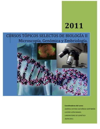 
   	
               	
  




                                         2011	
  
CURSOS	
  TÓPICOS	
  SELECTOS	
  DE	
  BIOLOGÍA	
  II	
  
     Microscopía,	
  Genómica	
  y	
  Embriología.	
  	
  




          	
                                                                  	
  

                                         Coordinadoras	
  del	
  curso:	
  
                                         AMÉRICA	
  NITXIN	
  CASTAÑEDA	
  SORTIBRÁN	
  
                                         LUCERO	
  LEÓN	
  RANGEL	
  
                                         LABORATORIO	
  DE	
  GENÉTICA	
  
                                         28/04/2011	
  
 