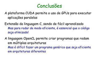 Conclusões
A plataforma CUDA permite o uso de GPUs para executar
  aplicações paralelas
Extensão da linguagem C, sendo de fácil aprendizado
  Mas para rodar de modo eficiente, é essencial que o código
  seja otimizado!

A linguagem OpenCL permite criar programas que rodam
  em múltiplas arquiteturas
  Mas é difícil fazer um programa genérico que seja eficiente
  em arquiteturas diferentes
 