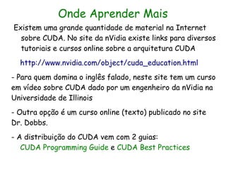Onde Aprender Mais
Existem uma grande quantidade de material na Internet
  sobre CUDA. No site da nVidia existe links para diversos
  tutoriais e cursos online sobre a arquitetura CUDA
  http://www.nvidia.com/object/cuda_education.html
- Para quem domina o inglês falado, neste site tem um curso
em vídeo sobre CUDA dado por um engenheiro da nVidia na
Universidade de Illinois
- Outra opção é um curso online (texto) publicado no site
Dr. Dobbs.
- A distribuição do CUDA vem com 2 guias:
   CUDA Programming Guide e CUDA Best Practices
 