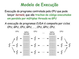 Modelo de Execução
Execução do programa controlada pela CPU que pode
  lançar kernels, que são trechos de código executados
  em paralelo por múltiplas threads na GPU
A execução de programas CUDA é composta por ciclos
  CPU, GPU, CPU, GPU, … , CPU, GPU, CPU.
 