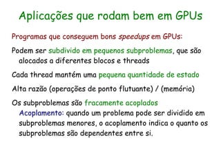 Aplicações que rodam bem em GPUs
Programas que conseguem bons speedups em GPUs:
Podem ser subdivido em pequenos subproblemas, que são
  alocados a diferentes blocos e threads
Cada thread mantém uma pequena quantidade de estado
Alta razão (operações de ponto flutuante) / (memória)
Os subproblemas são fracamente acoplados
 Acoplamento: quando um problema pode ser dividido em
 subproblemas menores, o acoplamento indica o quanto os
 subproblemas são dependentes entre si.
 
