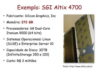 Exemplo: SGI Altix 4700
●
    Fabricante: Silicon Graphics, Inc
●
    Memória: 272 GB
●
    Processadores: 68 Dual-Core
    Itanium 9000 (64 bits)
●
    Sistemas Operacionais: Linux
    (SUSE) e Enterprise Server 10
●
    Capacidade de Disco: 30TB
    (InfiniteStorage 350 e 120)
●
    Custo: R$ 2 milhões
                                        Fonte: http://www.ufabc.edu.br
 