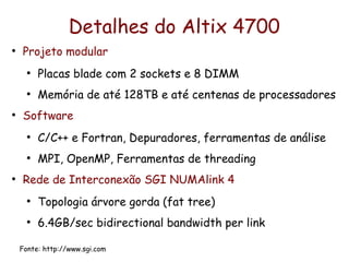 Detalhes do Altix 4700
●
    Projeto modular
      ●
          Placas blade com 2 sockets e 8 DIMM
      ●
          Memória de até 128TB e até centenas de processadores
●
    Software
      ●
          C/C++ e Fortran, Depuradores, ferramentas de análise
      ●
          MPI, OpenMP, Ferramentas de threading
●
    Rede de Interconexão SGI NUMAlink 4
      ●
          Topologia árvore gorda (fat tree)
      ●
          6.4GB/sec bidirectional bandwidth per link

    Fonte: http://www.sgi.com
 
