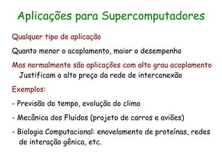 Aplicações para Supercomputadores
Qualquer tipo de aplicação
Quanto menor o acoplamento, maior o desempenho
Mas normalmente são aplicações com alto grau acoplamento
 Justificam o alto preço da rede de interconexão
Exemplos:
- Previsão do tempo, evolução do clima
- Mecânica dos Fluidos (projeto de carros e aviões)
- Biologia Computacional: enovelamento de proteínas, redes
  de interação gênica, etc.
 