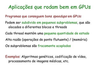 Aplicações que rodam bem em GPUs
Programas que conseguem bons speedups em GPUs:
Podem ser subdivido em pequenos subproblemas, que são
  alocados a diferentes blocos e threads
Cada thread mantém uma pequena quantidade de estado
Alta razão (operações de ponto flutuante) / (memória)
Os subproblemas são fracamente acoplados


Exemplos: Algoritmos genéticos, codificação de vídeo,
  processamento de imagens médicas, etc.
 