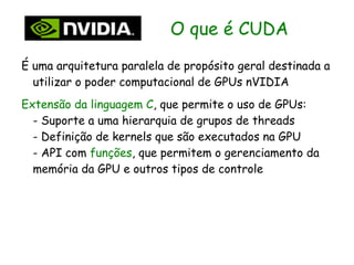 O que é CUDA
É uma arquitetura paralela de propósito geral destinada a
  utilizar o poder computacional de GPUs nVIDIA
Extensão da linguagem C, que permite o uso de GPUs:
  - Suporte a uma hierarquia de grupos de threads
  - Definição de kernels que são executados na GPU
  - API com funções, que permitem o gerenciamento da
  memória da GPU e outros tipos de controle
 