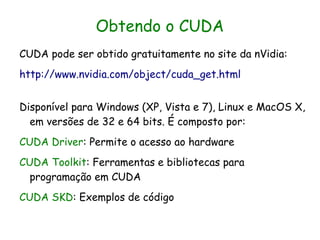 Obtendo o CUDA
CUDA pode ser obtido gratuitamente no site da nVidia:
http://www.nvidia.com/object/cuda_get.html


Disponível para Windows (XP, Vista e 7), Linux e MacOS X,
  em versões de 32 e 64 bits. É composto por:
CUDA Driver: Permite o acesso ao hardware
CUDA Toolkit: Ferramentas e bibliotecas para
  programação em CUDA
CUDA SKD: Exemplos de código
 
