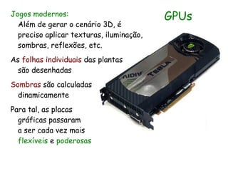 Jogos modernos:                           GPUs
  Além de gerar o cenário 3D, é
  preciso aplicar texturas, iluminação,
  sombras, reflexões, etc.
As folhas individuais das plantas
  são desenhadas
Sombras são calculadas
  dinamicamente
Para tal, as placas
  gráficas passaram
  a ser cada vez mais
  flexíveis e poderosas
 