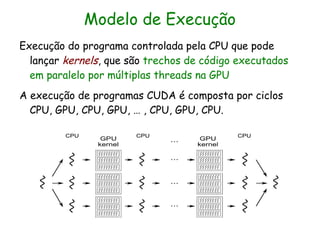 Modelo de Execução
Execução do programa controlada pela CPU que pode
  lançar kernels, que são trechos de código executados
  em paralelo por múltiplas threads na GPU
A execução de programas CUDA é composta por ciclos
  CPU, GPU, CPU, GPU, … , CPU, GPU, CPU.
 