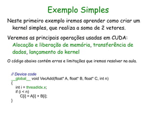 Exemplo Simples
Neste primeiro exemplo iremos aprender como criar um
 kernel simples, que realiza a soma de 2 vetores.
Veremos as principais operações usadas em CUDA:
  Alocação e liberação de memória, transferência de
  dados, lançamento do kernel
O código abaixo contém erros e limitações que iremos resolver na aula.


  // Device code
  __global__ void VecAdd(float* A, float* B, float* C, int n)
  {
     int i = threadIdx.x;
     if (i < n)
         C[i] = A[i] + B[i];
  }
 