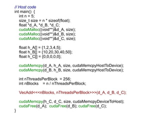 // Host code
int main() {
   int n = 5;
   size_t size = n * sizeof(float);
   float *d_A, *d_B, *d_C;
   cudaMalloc((void**)&d_A, size);
   cudaMalloc((void**)&d_B, size);
   cudaMalloc((void**)&d_C, size);

    float h_A[] = {1,2,3,4,5};
    float h_B[] = {10,20,30,40,50};
    float h_C[] = {0,0,0,0,0};

    cudaMemcpy(d_A, h_A, size, cudaMemcpyHostToDevice);
    cudaMemcpy(d_B, h_B, size, cudaMemcpyHostToDevice);

    int nThreadsPerBlock = 256;
    int nBlocks = n / nThreadsPerBlock;

    VecAdd<<<nBlocks, nThreadsPerBlock>>>(d_A, d_B, d_C);

    cudaMemcpy(h_C, d_C, size, cudaMemcpyDeviceToHost);
    cudaFree(d_A); cudaFree(d_B); cudaFree(d_C);
}
 