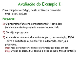 Avaliação do Exemplo I
Para compilar o código, basta utilizar o comando:
  nvcc -o ex1 ex1.cu
Perguntas:
1) O programa funciona corretamente? Teste seu
   funcionamento imprimindo o resultado obtido
2) Corrija o programa
3) Aumente o tamanho dos vetores para, por exemplo, 1024.
  Teste o resultado e, se não for o esperado, corrija o
  programa.
  Obs: Você deve manter o número de threads por bloco em 256.
  Dica: O valor de blockIdx.x devolve o bloco ao qual a thread pertence
 