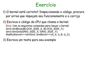 Exercício
1) O kernel está correto? Inspecionando o código, procure
   por erros que impeçam seu funcionamento e o corrija
2) Escreva o código da CPU que chama o kernel.
  Dica: Use os seguintes comandos para lançar o kernel
  dim3 dimBlock(BLOCK_SIZE_X, BLOCK_SIZE_Y);
  dim3 dimGrid(GRID_SIZE_X, GRID_SIZE_Y);
  MatMulKernel<<<dimGrid, dimBlock>>>(d_A, d_B, d_C);

3) Escreva um teste para seu exemplo
 