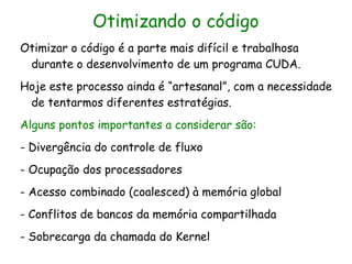 Otimizando o código
Otimizar o código é a parte mais difícil e trabalhosa
 durante o desenvolvimento de um programa CUDA.
Hoje este processo ainda é “artesanal”, com a necessidade
 de tentarmos diferentes estratégias.
Alguns pontos importantes a considerar são:
- Divergência do controle de fluxo
- Ocupação dos processadores
- Acesso combinado (coalesced) à memória global
- Conflitos de bancos da memória compartilhada
- Sobrecarga da chamada do Kernel
 