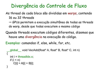 Divergência do Controle de Fluxo
As thread de cada bloco são divididas em warps, contendo
  16 ou 32 threads
  → GPUs permitem a execução simultânea de todas as threads
  do warp, desde que todas executem o mesmo código

Quando threads executam códigos diferentes, dizemos que
 houve uma divergência na execução do código.
Exemplos: comandos if, else, while, for, etc.

__global__ void VecAdd(float* A, float* B, float* C, int n)
{
  int i = threadIdx.x;
  if (i < n)
      C[i] = A[i] + B[i];
}
 