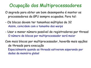 Ocupação dos Multiprocessadores
O segredo para obter um bom desempenho é manter os
  processadores da GPU sempre ocupados. Para tal:
- Os blocos devem ter tamanhos múltiplos de 32
  Assim, coincidem com o tamanho dos warps

- Usar o menor número possível de registradores por thread
  O número de blocos por multiprocessador será maior

Com mais blocos por multiprocessador, haverão mais opções
  de threads para execução
  Especialmente quando as threads estiverem esperando por
  dados da memória global
 