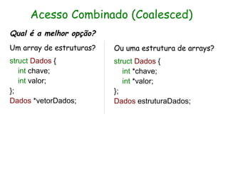 Acesso Combinado (Coalesced)
Qual é a melhor opção?
Um array de estruturas?   Ou uma estrutura de arrays?
struct Dados {            struct Dados {
   int chave;                int *chave;
   int valor;                int *valor;
};                        };
Dados *vetorDados;        Dados estruturaDados;
 