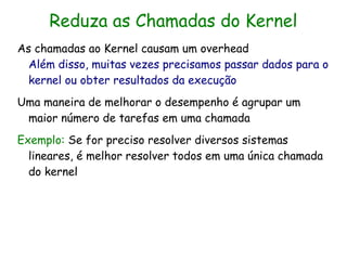 Reduza as Chamadas do Kernel
As chamadas ao Kernel causam um overhead
  Além disso, muitas vezes precisamos passar dados para o
  kernel ou obter resultados da execução
Uma maneira de melhorar o desempenho é agrupar um
 maior número de tarefas em uma chamada
Exemplo: Se for preciso resolver diversos sistemas
  lineares, é melhor resolver todos em uma única chamada
  do kernel
 