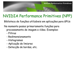 NVIDIA Performance Primitives (NPP)
Biblioteca de funções utilizáveis em aplicações para GPUs
No momento possui primariamente funções para
 processamento de imagem e vídeo. Exemplos:
 - Filtros
 - Redimensionamento
 - Histogramas
 - Aplicação de limiares
 - Detecção de bordas, etc.
 