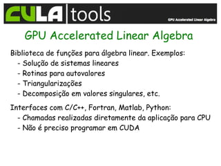 GPU Accelerated Linear Algebra
Biblioteca de funções para álgebra linear. Exemplos:
  - Solução de sistemas lineares
  - Rotinas para autovalores
  - Triangularizações
  - Decomposição em valores singulares, etc.
Interfaces com C/C++, Fortran, Matlab, Python:
  - Chamadas realizadas diretamente da aplicação para CPU
  - Não é preciso programar em CUDA
 