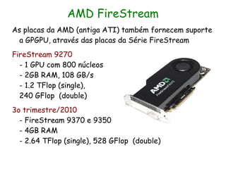 AMD FireStream
As placas da AMD (antiga ATI) também fornecem suporte
  a GPGPU, através das placas da Série FireStream
FireStream 9270
  - 1 GPU com 800 núcleos
  - 2GB RAM, 108 GB/s
  - 1.2 TFlop (single),
  240 GFlop (double)
3o trimestre/2010
  - FireStream 9370 e 9350
  - 4GB RAM
  - 2.64 TFlop (single), 528 GFlop (double)
 
