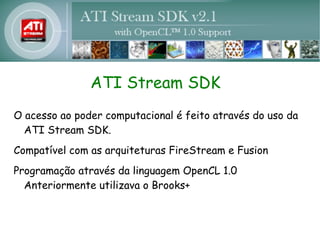 ATI Stream SDK
O acesso ao poder computacional é feito através do uso da
  ATI Stream SDK.
Compatível com as arquiteturas FireStream e Fusion
Programação através da linguagem OpenCL 1.0
  Anteriormente utilizava o Brooks+
 