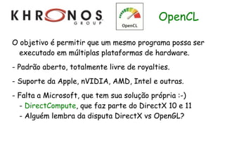 OpenCL

O objetivo é permitir que um mesmo programa possa ser
  executado em múltiplas plataformas de hardware.
- Padrão aberto, totalmente livre de royalties.
- Suporte da Apple, nVIDIA, AMD, Intel e outras.
- Falta a Microsoft, que tem sua solução própria :-)
  - DirectCompute, que faz parte do DirectX 10 e 11
  - Alguém lembra da disputa DirectX vs OpenGL?
 