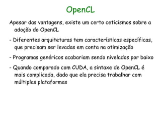 OpenCL
Apesar das vantagens, existe um certo ceticismos sobre a
 adoção do OpenCL
- Diferentes arquiteturas tem características específicas,
  que precisam ser levadas em conta na otimização
- Programas genéricos acabariam sendo nivelados por baixo
- Quando comparado com CUDA, a sintaxe de OpenCL é
  mais complicada, dado que ela precisa trabalhar com
  múltiplas plataformas
 