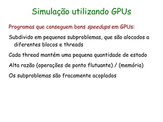 Simulação utilizando GPUs
Programas que conseguem bons speedups em GPUs:
Subdivido em pequenos subproblemas, que são alocados a
  diferentes blocos e threads
Cada thread mantém uma pequena quantidade de estado
Alta razão (operações de ponto flutuante) / (memória)
Os subproblemas são fracamente acoplados
 