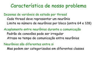 Característica de nosso problema
Dezenas de variáveis de estado por thread
 Cada thread deve representar um neurônio
 Limite no número de neurônios por bloco (entre 64 e 128)
Acoplamento entre neurônios durante a comunicação
 Padrão de conexões pode ser irregular
 Atraso no tempo de comunicação entre neurônios
Neurônios são diferentes entre si
 Mas podem ser categorizados em diferentes classes
 