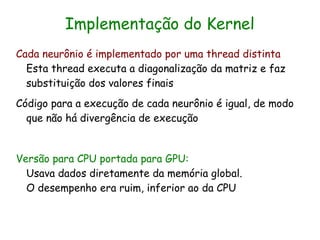 Implementação do Kernel
Cada neurônio é implementado por uma thread distinta
  Esta thread executa a diagonalização da matriz e faz
  substituição dos valores finais
Código para a execução de cada neurônio é igual, de modo
  que não há divergência de execução


Versão para CPU portada para GPU:
  Usava dados diretamente da memória global.
  O desempenho era ruim, inferior ao da CPU
 