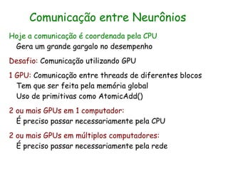 Comunicação entre Neurônios
Hoje a comunicação é coordenada pela CPU
 Gera um grande gargalo no desempenho
Desafio: Comunicação utilizando GPU
1 GPU: Comunicação entre threads de diferentes blocos
  Tem que ser feita pela memória global
  Uso de primitivas como AtomicAdd()
2 ou mais GPUs em 1 computador:
  É preciso passar necessariamente pela CPU
2 ou mais GPUs em múltiplos computadores:
  É preciso passar necessariamente pela rede
 