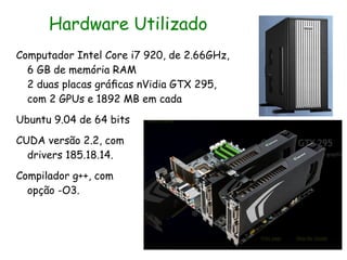 Hardware Utilizado
Computador Intel Core i7 920, de 2.66GHz,
  6 GB de memória RAM
  2 duas placas gráﬁcas nVidia GTX 295,
  com 2 GPUs e 1892 MB em cada
Ubuntu 9.04 de 64 bits
CUDA versão 2.2, com
  drivers 185.18.14.
Compilador g++, com
  opção -O3.
 
