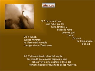 Marcos 9:7 Entonces vino una nube que les  hizo sombra, y  desde la nube una voz que  decía:  Este es  mi Hijo amado;  a él oíd.  9:8 Y luego,  cuando miraron,  no vieron más a nadie  consigo, sino a Jesús solo.  9:9 Y descendiendo ellos del monte, les mandó que a nadie dijesen lo que  habían visto, sino cuando el Hijo del  Hombre hubiese resucitado de los muertos.  