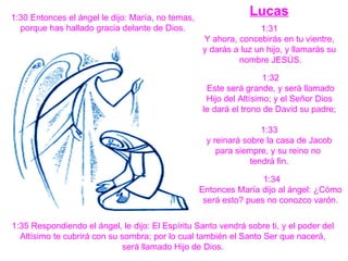 Lucas 1:30 Entonces el ángel le dijo: María, no temas, porque has hallado gracia delante de Dios.  1:31  Y ahora, concebirás en tu vientre,  y darás a luz un hijo, y llamarás su  nombre JESÚS. 1:32 Este será grande, y será llamado  Hijo del Altísimo; y el Señor Dios  le dará el trono de David su padre;  1:33 y reinará sobre la casa de Jacob  para siempre, y su reino no  tendrá fin. 1:34  Entonces María dijo al ángel: ¿Cómo  será esto? pues no conozco varón.   1:35 Respondiendo el ángel, le dijo: El Espíritu Santo vendrá sobre ti, y el poder del  Altísimo te cubrirá con su sombra; por lo cual también el Santo Ser que nacerá,  será llamado Hijo de Dios.  