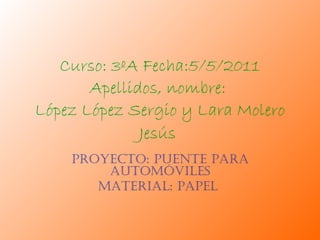 Curso: 3ºA Fecha:5/5/2011 Apellidos, nombre:  López López Sergio y Lara Molero Jesús   Proyecto: puente para automóviles Material: Papel  