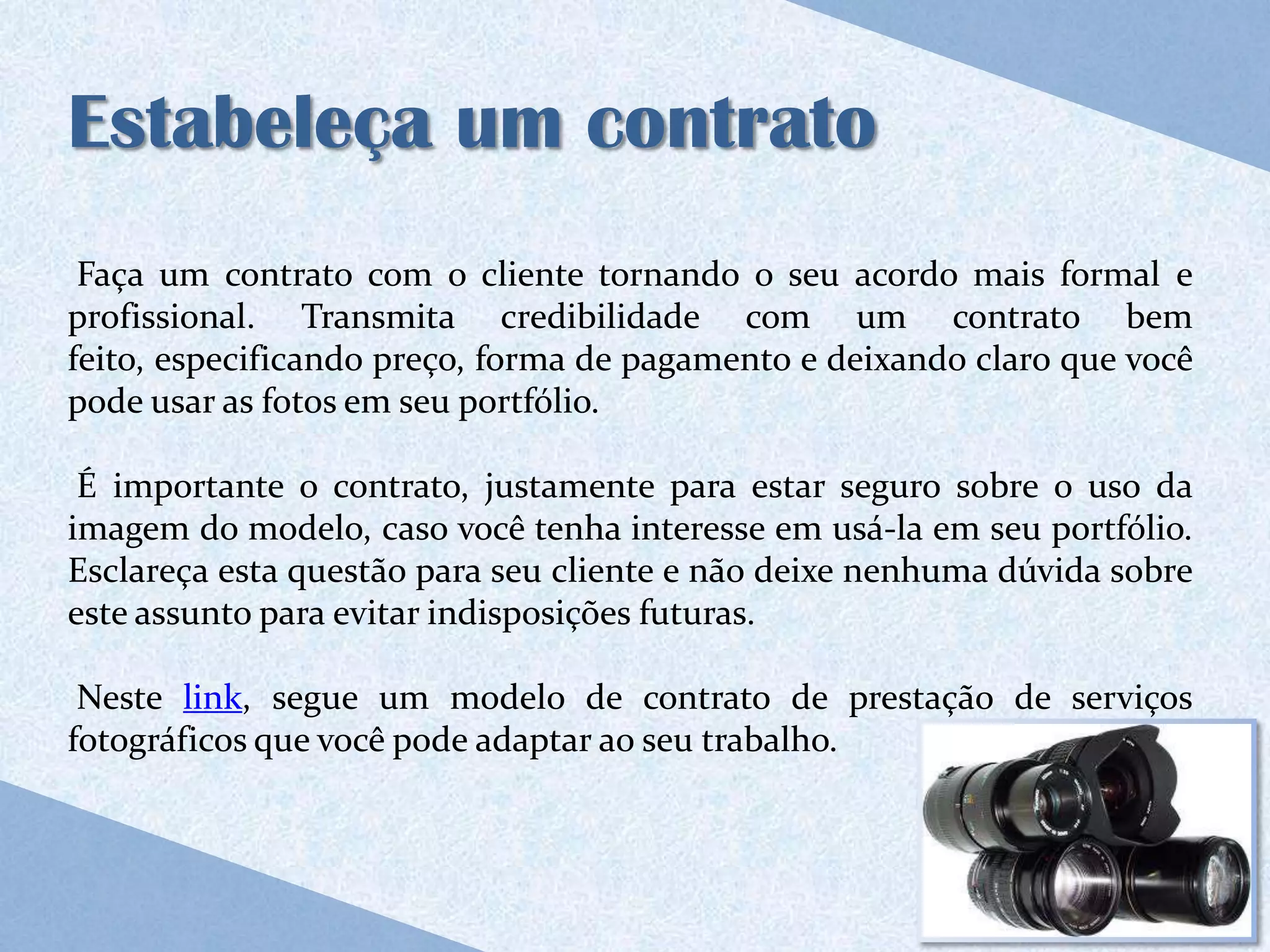 Estabeleça um contrato
 Faça um contrato com o cliente tornando o seu acordo mais formal e
profissional. Transmita credibilidade com um contrato bem
feito, especificando preço, forma de pagamento e deixando claro que você
pode usar as fotos em seu portfólio.

 É importante o contrato, justamente para estar seguro sobre o uso da
imagem do modelo, caso você tenha interesse em usá-la em seu portfólio.
Esclareça esta questão para seu cliente e não deixe nenhuma dúvida sobre
este assunto para evitar indisposições futuras.

 Neste link, segue um modelo de contrato de prestação de serviços
fotográficos que você pode adaptar ao seu trabalho.
 