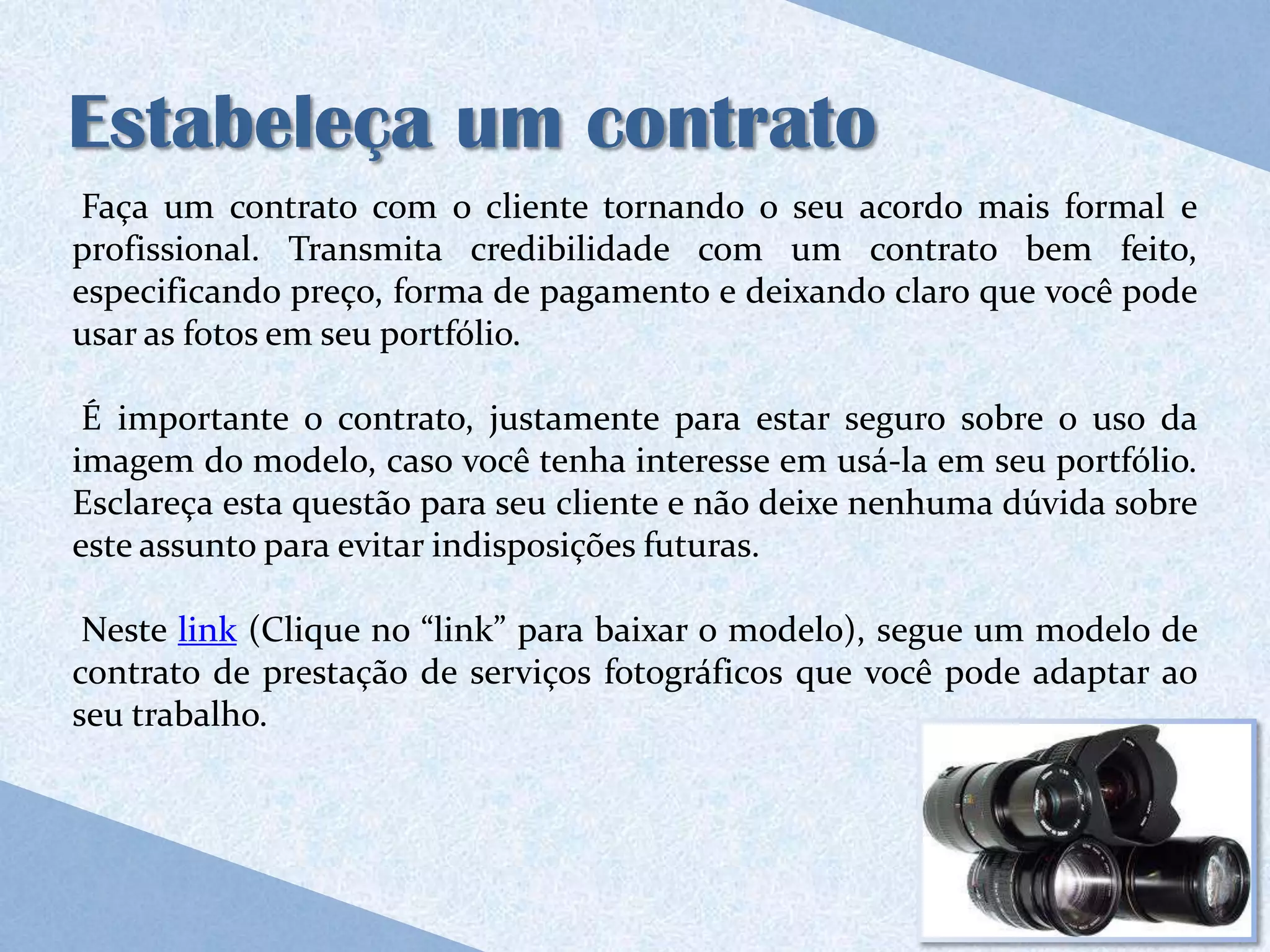 Estabeleça um contrato
 Faça um contrato com o cliente tornando o seu acordo mais formal e
profissional. Transmita credibilidade com um contrato bem feito,
especificando preço, forma de pagamento e deixando claro que você pode
usar as fotos em seu portfólio.

 É importante o contrato, justamente para estar seguro sobre o uso da
imagem do modelo, caso você tenha interesse em usá-la em seu portfólio.
Esclareça esta questão para seu cliente e não deixe nenhuma dúvida sobre
este assunto para evitar indisposições futuras.

 Neste link (Clique no “link” para baixar o modelo), segue um modelo de
contrato de prestação de serviços fotográficos que você pode adaptar ao
seu trabalho.
 