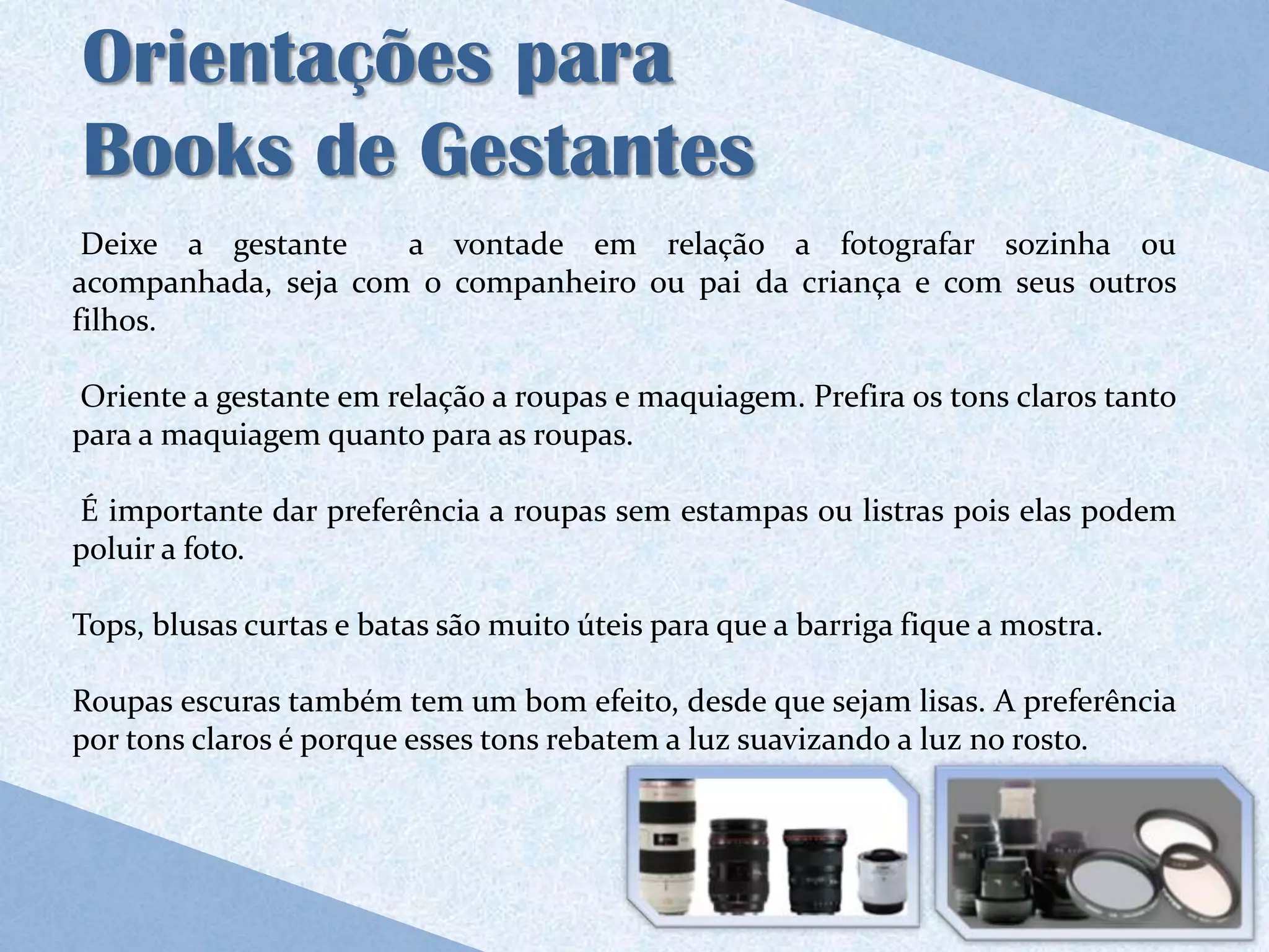 Orientações para
Books de Gestantes
 Deixe a gestante    a vontade em relação a fotografar sozinha ou
acompanhada, seja com o companheiro ou pai da criança e com seus outros
filhos.

Oriente a gestante em relação a roupas e maquiagem. Prefira os tons claros tanto
para a maquiagem quanto para as roupas.

É importante dar preferência a roupas sem estampas ou listras pois elas podem
poluir a foto.

Tops, blusas curtas e batas são muito úteis para que a barriga fique a mostra.

Roupas escuras também tem um bom efeito, desde que sejam lisas. A preferência
por tons claros é porque esses tons rebatem a luz suavizando a luz no rosto.
 