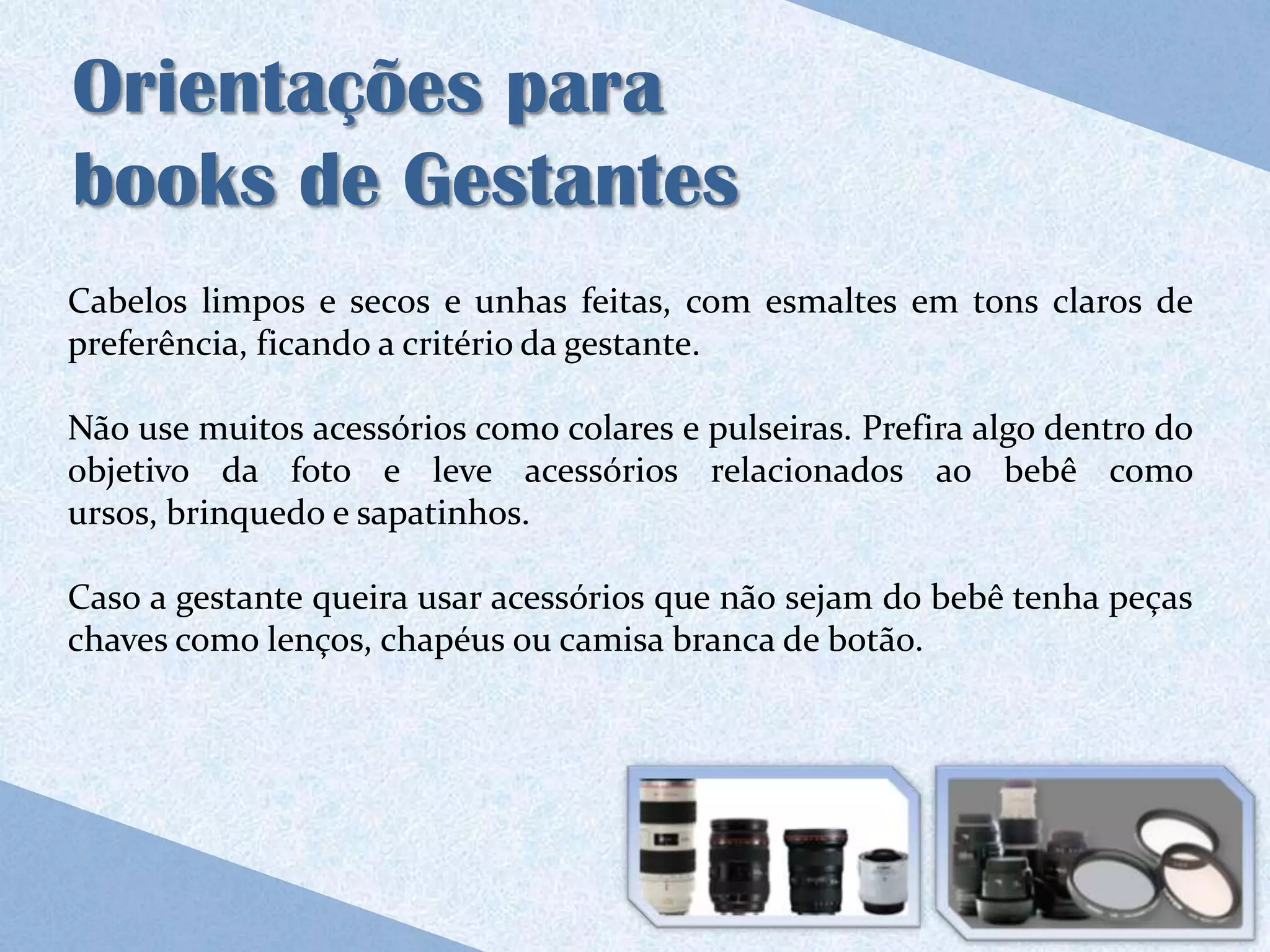 Orientações para
books de Gestantes
Cabelos limpos e secos e unhas feitas, com esmaltes em tons claros de
preferência, ficando a critério da gestante.

Não use muitos acessórios como colares e pulseiras. Prefira algo dentro do
objetivo da foto e leve acessórios relacionados ao bebê como
ursos, brinquedo e sapatinhos.

Caso a gestante queira usar acessórios que não sejam do bebê tenha peças
chaves como lenços, chapéus ou camisa branca de botão.
 
