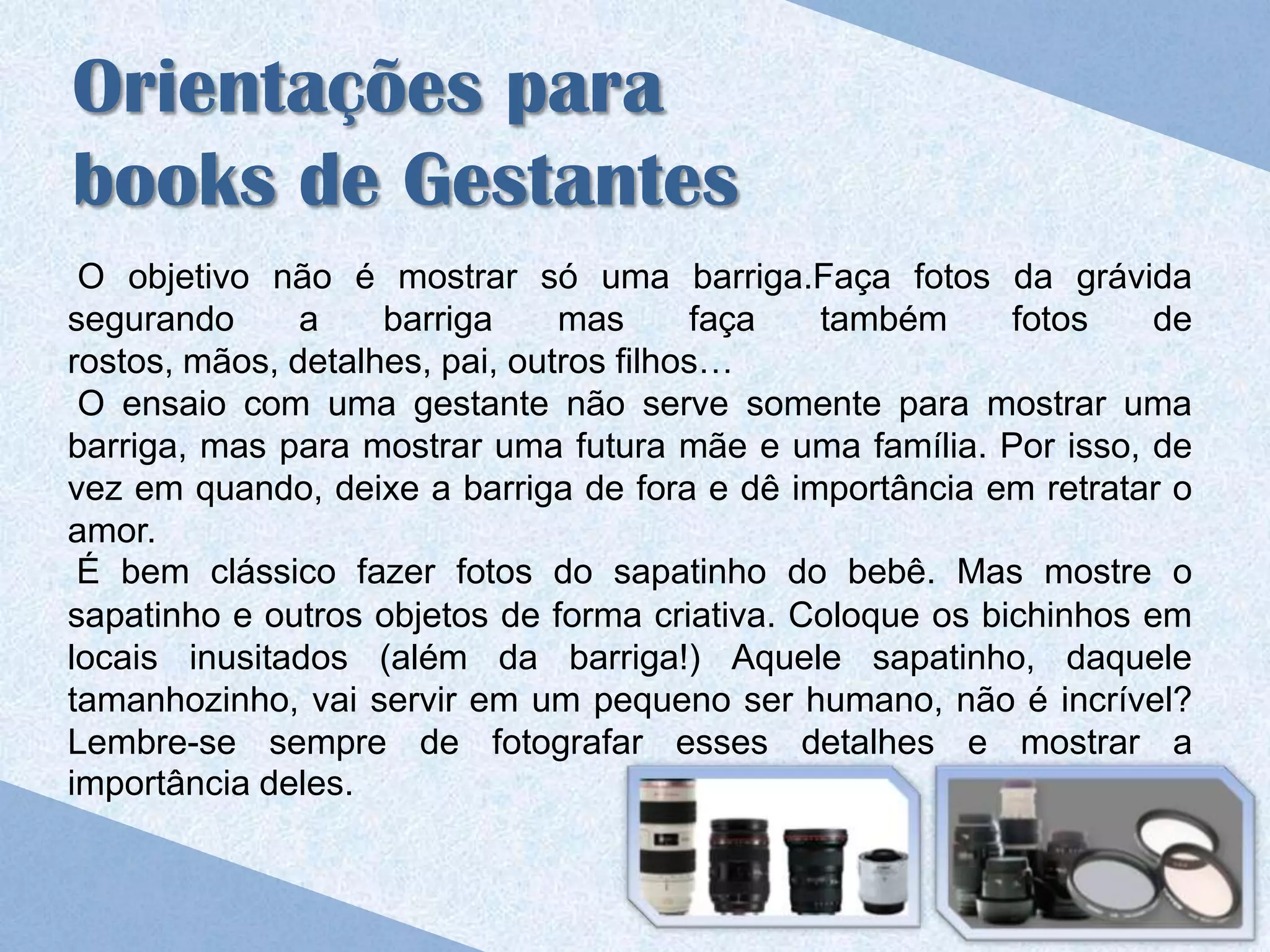 Orientações para
books de Gestantes
 O objetivo não é mostrar só uma barriga.Faça fotos da grávida
segurando      a    barriga     mas      faça  também      fotos   de
rostos, mãos, detalhes, pai, outros filhos…
 O ensaio com uma gestante não serve somente para mostrar uma
barriga, mas para mostrar uma futura mãe e uma família. Por isso, de
vez em quando, deixe a barriga de fora e dê importância em retratar o
amor.
 É bem clássico fazer fotos do sapatinho do bebê. Mas mostre o
sapatinho e outros objetos de forma criativa. Coloque os bichinhos em
locais inusitados (além da barriga!) Aquele sapatinho, daquele
tamanhozinho, vai servir em um pequeno ser humano, não é incrível?
Lembre-se sempre de fotografar esses detalhes e mostrar a
importância deles.
 
