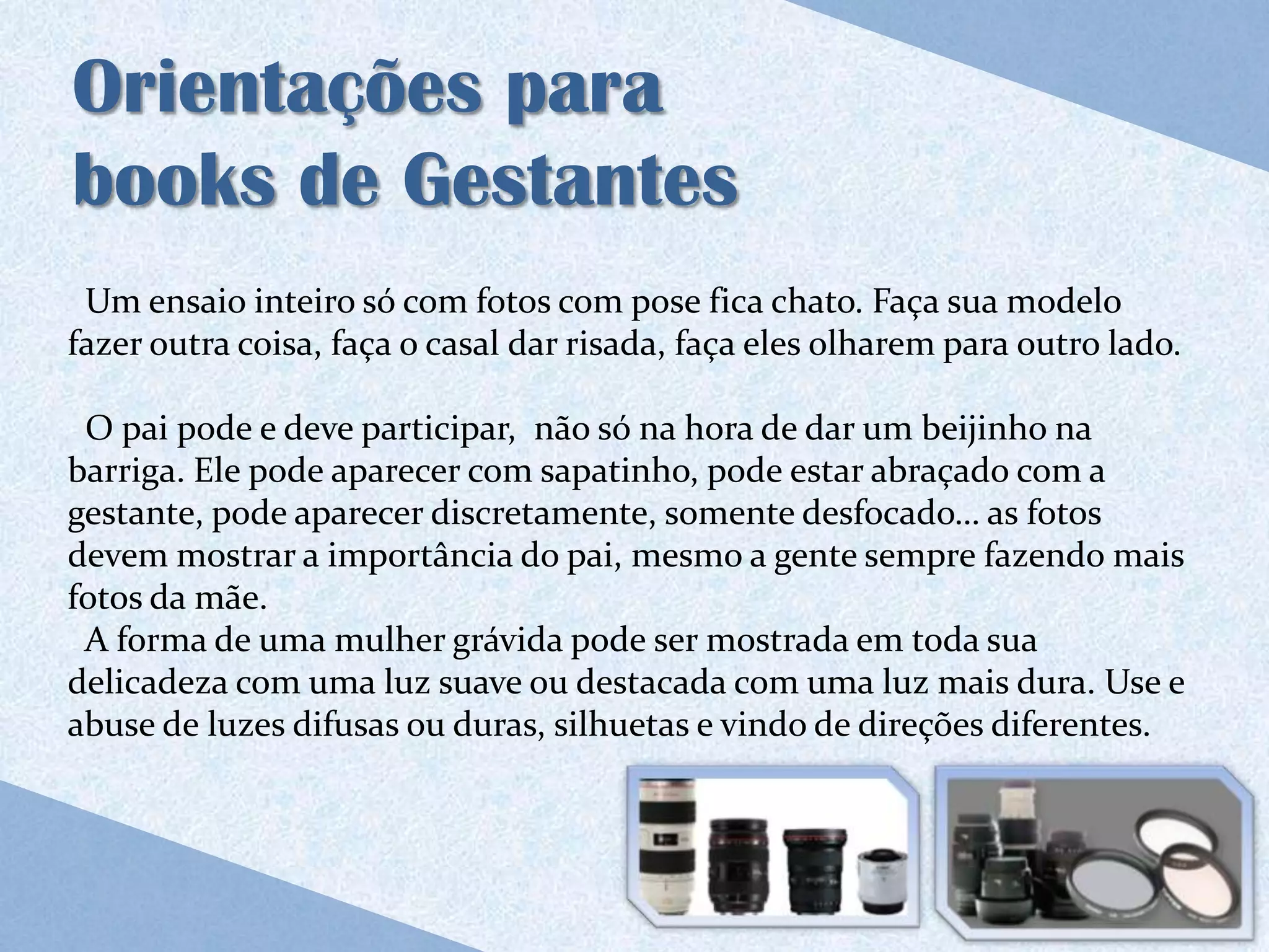 Orientações para
books de Gestantes
 Um ensaio inteiro só com fotos com pose fica chato. Faça sua modelo
fazer outra coisa, faça o casal dar risada, faça eles olharem para outro lado.

 O pai pode e deve participar, não só na hora de dar um beijinho na
barriga. Ele pode aparecer com sapatinho, pode estar abraçado com a
gestante, pode aparecer discretamente, somente desfocado… as fotos
devem mostrar a importância do pai, mesmo a gente sempre fazendo mais
fotos da mãe.
 A forma de uma mulher grávida pode ser mostrada em toda sua
delicadeza com uma luz suave ou destacada com uma luz mais dura. Use e
abuse de luzes difusas ou duras, silhuetas e vindo de direções diferentes.
 