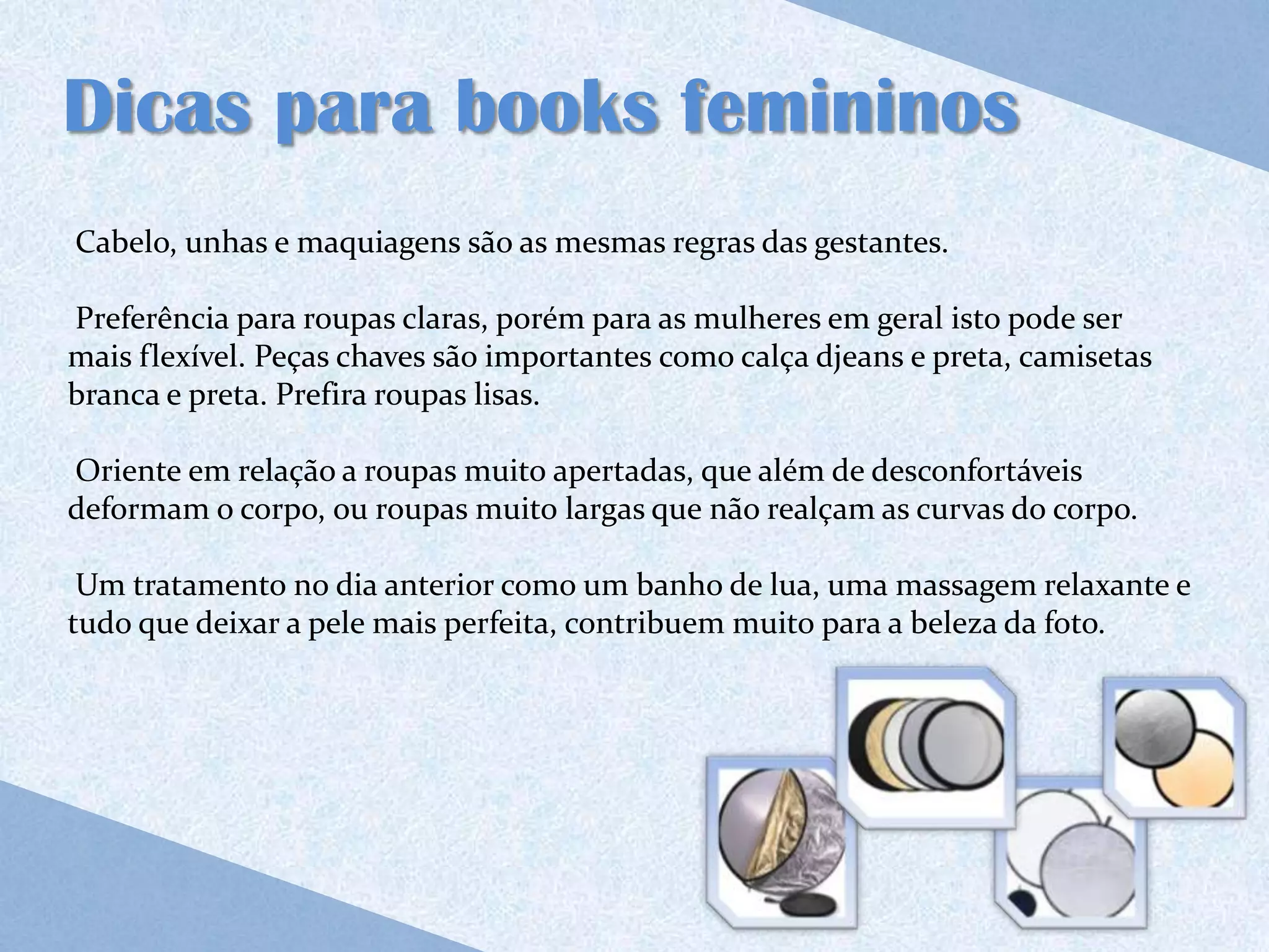 Dicas para books femininos
Cabelo, unhas e maquiagens são as mesmas regras das gestantes.

Preferência para roupas claras, porém para as mulheres em geral isto pode ser
mais flexível. Peças chaves são importantes como calça djeans e preta, camisetas
branca e preta. Prefira roupas lisas.

Oriente em relação a roupas muito apertadas, que além de desconfortáveis
deformam o corpo, ou roupas muito largas que não realçam as curvas do corpo.

 Um tratamento no dia anterior como um banho de lua, uma massagem relaxante e
tudo que deixar a pele mais perfeita, contribuem muito para a beleza da foto.
 