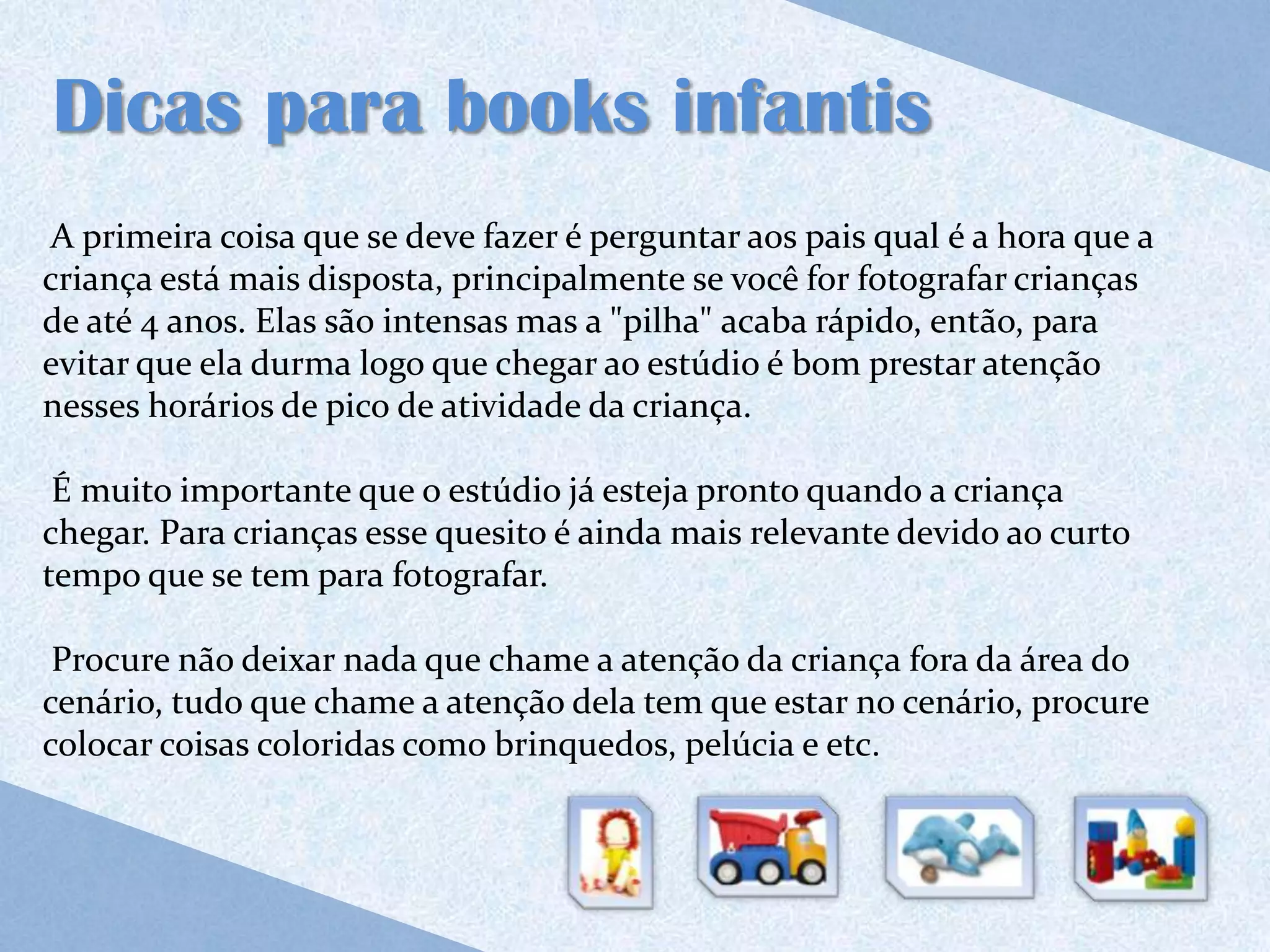 Dicas para books infantis
A primeira coisa que se deve fazer é perguntar aos pais qual é a hora que a
criança está mais disposta, principalmente se você for fotografar crianças
de até 4 anos. Elas são intensas mas a "pilha" acaba rápido, então, para
evitar que ela durma logo que chegar ao estúdio é bom prestar atenção
nesses horários de pico de atividade da criança.

 É muito importante que o estúdio já esteja pronto quando a criança
chegar. Para crianças esse quesito é ainda mais relevante devido ao curto
tempo que se tem para fotografar.

 Procure não deixar nada que chame a atenção da criança fora da área do
cenário, tudo que chame a atenção dela tem que estar no cenário, procure
colocar coisas coloridas como brinquedos, pelúcia e etc.
 