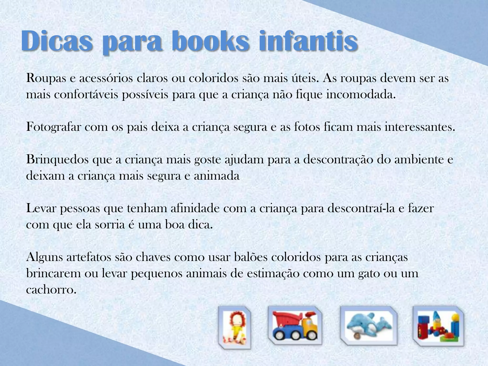Dicas para books infantis
Roupas e acessórios claros ou coloridos são mais úteis. As roupas devem ser as
mais confortáveis possíveis para que a criança não fique incomodada.

Fotografar com os pais deixa a criança segura e as fotos ficam mais interessantes.

Brinquedos que a criança mais goste ajudam para a descontração do ambiente e
deixam a criança mais segura e animada

Levar pessoas que tenham afinidade com a criança para descontraí-la e fazer
com que ela sorria é uma boa dica.

Alguns artefatos são chaves como usar balões coloridos para as crianças
brincarem ou levar pequenos animais de estimação como um gato ou um
cachorro.
 