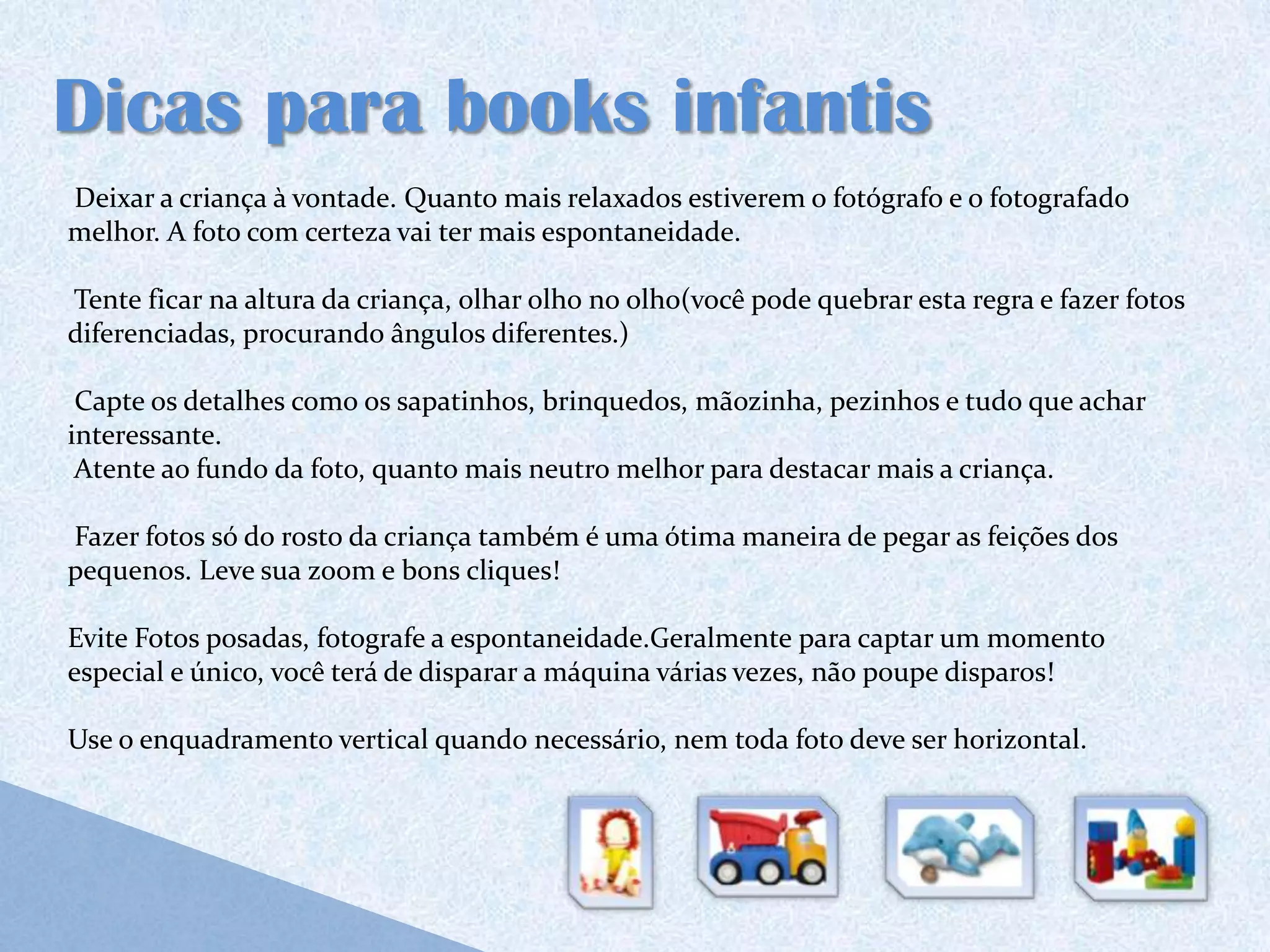 Dicas para books infantis
Deixar a criança à vontade. Quanto mais relaxados estiverem o fotógrafo e o fotografado
melhor. A foto com certeza vai ter mais espontaneidade.

Tente ficar na altura da criança, olhar olho no olho(você pode quebrar esta regra e fazer fotos
diferenciadas, procurando ângulos diferentes.)

 Capte os detalhes como os sapatinhos, brinquedos, mãozinha, pezinhos e tudo que achar
interessante.
 Atente ao fundo da foto, quanto mais neutro melhor para destacar mais a criança.

Fazer fotos só do rosto da criança também é uma ótima maneira de pegar as feições dos
pequenos. Leve sua zoom e bons cliques!

Evite Fotos posadas, fotografe a espontaneidade.Geralmente para captar um momento
especial e único, você terá de disparar a máquina várias vezes, não poupe disparos!

Use o enquadramento vertical quando necessário, nem toda foto deve ser horizontal.
 