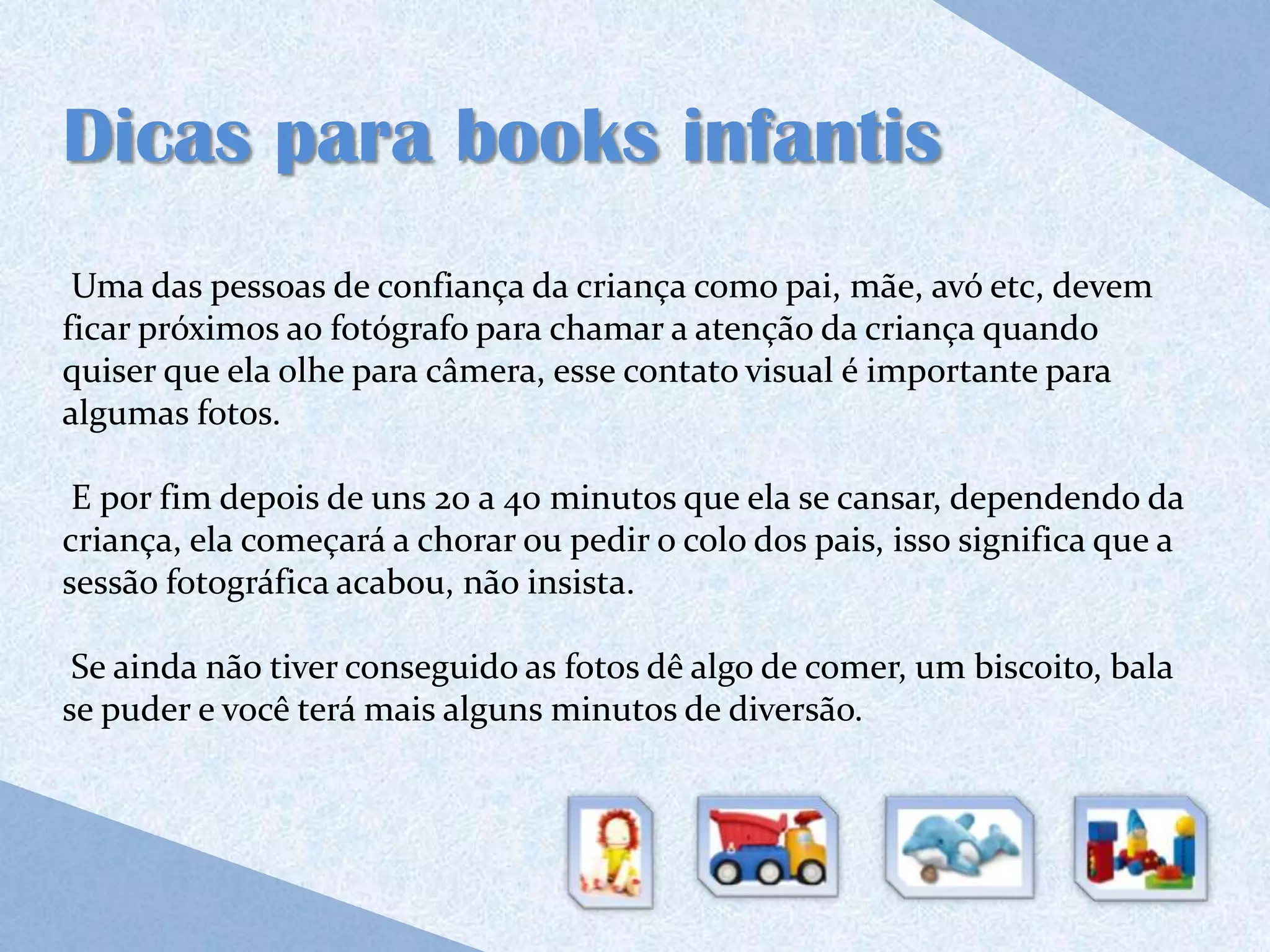 Dicas para books infantis
 Uma das pessoas de confiança da criança como pai, mãe, avó etc, devem
ficar próximos ao fotógrafo para chamar a atenção da criança quando
quiser que ela olhe para câmera, esse contato visual é importante para
algumas fotos.

 E por fim depois de uns 20 a 40 minutos que ela se cansar, dependendo da
criança, ela começará a chorar ou pedir o colo dos pais, isso significa que a
sessão fotográfica acabou, não insista.

 Se ainda não tiver conseguido as fotos dê algo de comer, um biscoito, bala
se puder e você terá mais alguns minutos de diversão.
 