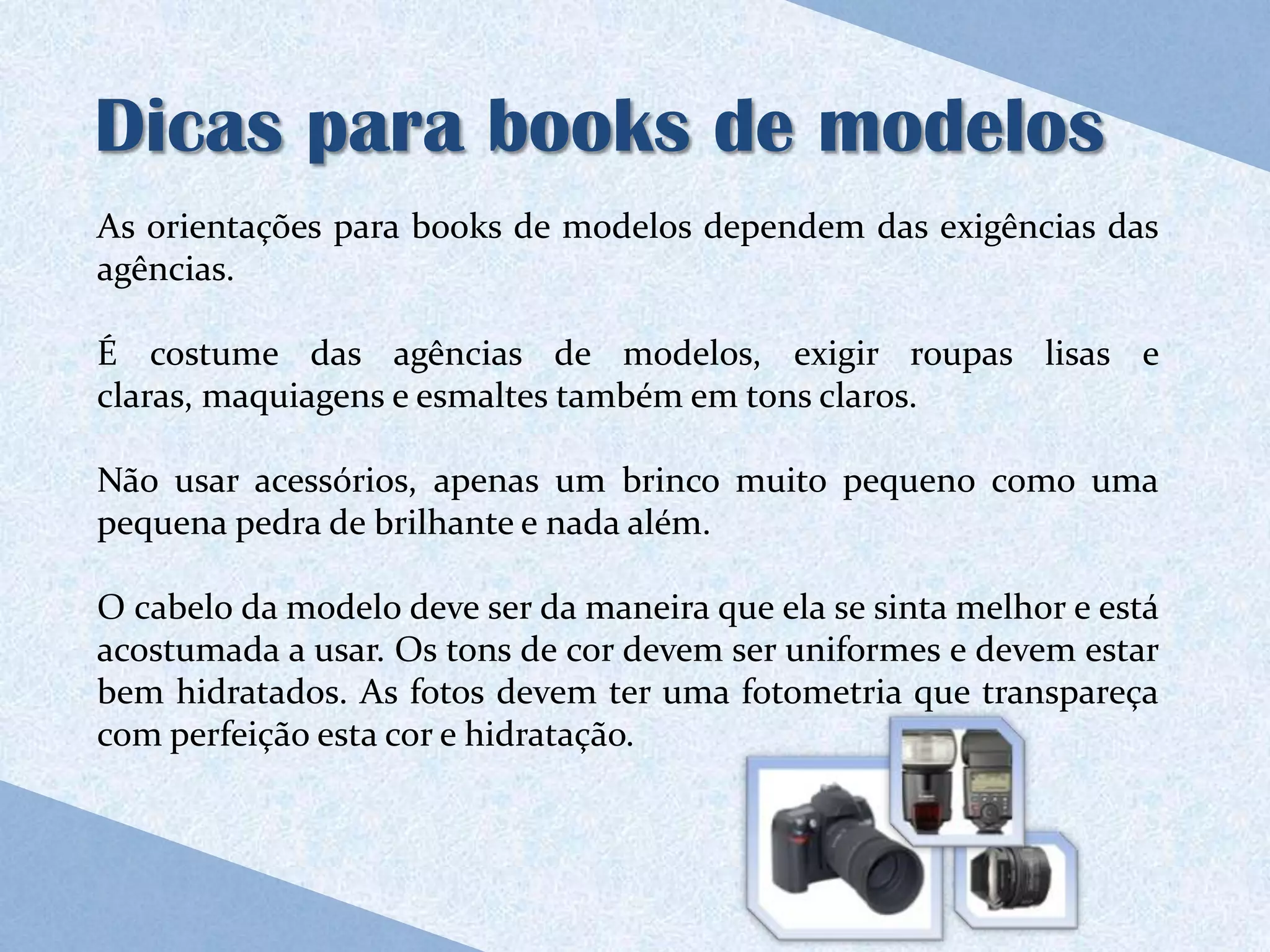 Dicas para books de modelos
As orientações para books de modelos dependem das exigências das
agências.

É costume das agências de modelos, exigir roupas lisas e
claras, maquiagens e esmaltes também em tons claros.

Não usar acessórios, apenas um brinco muito pequeno como uma
pequena pedra de brilhante e nada além.

O cabelo da modelo deve ser da maneira que ela se sinta melhor e está
acostumada a usar. Os tons de cor devem ser uniformes e devem estar
bem hidratados. As fotos devem ter uma fotometria que transpareça
com perfeição esta cor e hidratação.
 