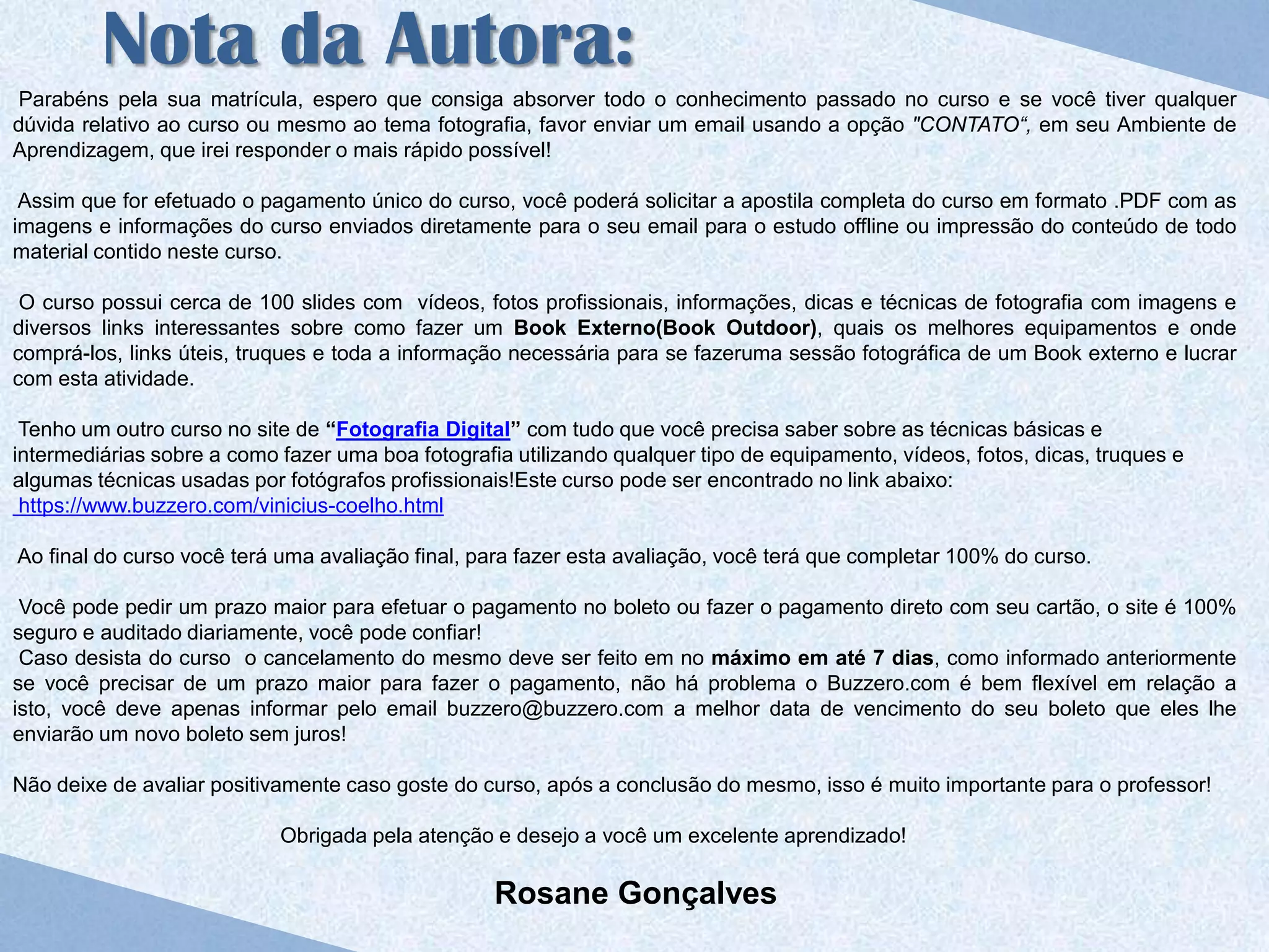 Nota da Autora:
 Parabéns pela sua matrícula, espero que consiga absorver todo o conhecimento passado no curso e se você tiver qualquer
dúvida relativo ao curso ou mesmo ao tema fotografia, favor enviar um email usando a opção "CONTATO“, em seu Ambiente de
Aprendizagem, que irei responder o mais rápido possível!

 Assim que for efetuado o pagamento único do curso, você poderá solicitar a apostila completa do curso em formato .PDF com as
imagens e informações do curso enviados diretamente para o seu email para o estudo offline ou impressão do conteúdo de todo
material contido neste curso.

 O curso possui cerca de 100 slides com vídeos, fotos profissionais, informações, dicas e técnicas de fotografia com imagens e
diversos links interessantes sobre como fazer um Book Externo(Book Outdoor), quais os melhores equipamentos e onde
comprá-los, links úteis, truques e toda a informação necessária para se fazeruma sessão fotográfica de um Book externo e lucrar
com esta atividade.

 Tenho um outro curso no site de “Fotografia Digital” com tudo que você precisa saber sobre as técnicas básicas e
intermediárias sobre a como fazer uma boa fotografia utilizando qualquer tipo de equipamento, vídeos, fotos, dicas, truques e
algumas técnicas usadas por fotógrafos profissionais!Este curso pode ser encontrado no link abaixo:
 https://www.buzzero.com/vinicius-coelho.html

Ao final do curso você terá uma avaliação final, para fazer esta avaliação, você terá que completar 100% do curso.

 Você pode pedir um prazo maior para efetuar o pagamento no boleto ou fazer o pagamento direto com seu cartão, o site é 100%
seguro e auditado diariamente, você pode confiar!
 Caso desista do curso o cancelamento do mesmo deve ser feito em no máximo em até 7 dias, como informado anteriormente
se você precisar de um prazo maior para fazer o pagamento, não há problema o Buzzero.com é bem flexível em relação a
isto, você deve apenas informar pelo email buzzero@buzzero.com a melhor data de vencimento do seu boleto que eles lhe
enviarão um novo boleto sem juros!

Não deixe de avaliar positivamente caso goste do curso, após a conclusão do mesmo, isso é muito importante para o professor!

                            Obrigada pela atenção e desejo a você um excelente aprendizado!

                                                   Rosane Gonçalves
 